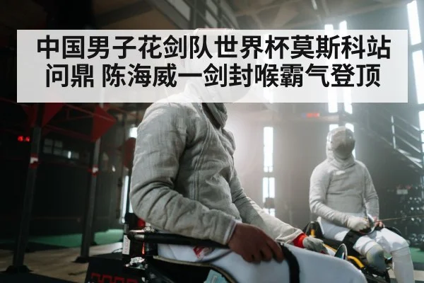 中国男子花剑队世界杯莫斯科站问鼎 陈海威一剑封喉霸气登顶