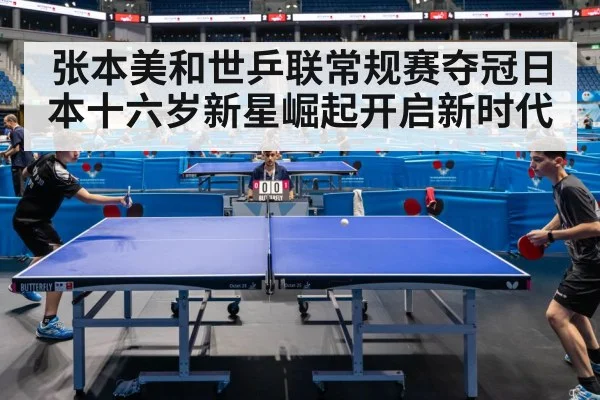 张本美和世乒联常规赛夺冠日本十六岁新星崛起开启新时代